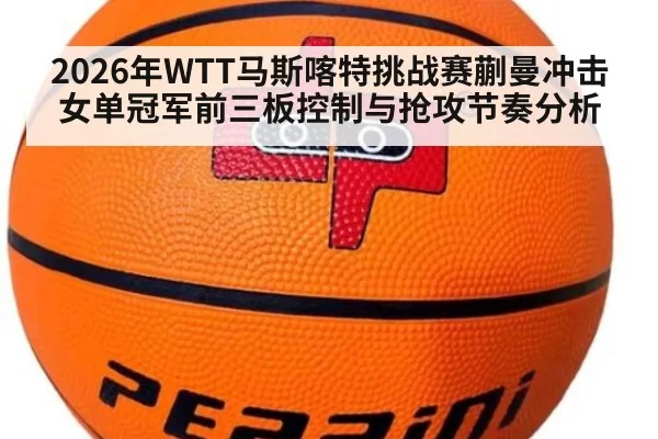 2026年WTT马斯喀特挑战赛蒯曼冲击女单冠军前三板控制与抢攻节奏分析